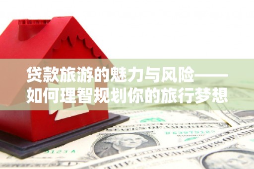 泽普贷款旅游的魅力与风险——如何理智规划你的旅行梦想